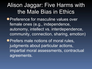 Alison Jaggar: Five Harms with the Male Bias in Ethics Preference for masculine values over female ones (e.g., independence, autonomy, intellect vs. interdependence, community, connection, sharing, emotion) Prefers male notions of moral rules, judgments about particular actions, impartial moral assessments, contractual agreements. 