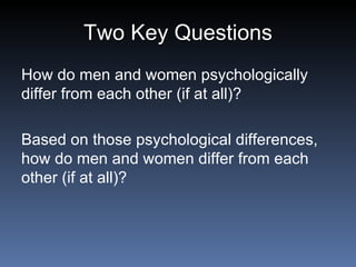 Two Key Questions How do men and women psychologically differ from each other (if at all)?   Based on those psychological differences, how do men and women differ from each other (if at all)? 