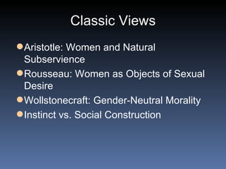 Classic Views Aristotle: Women and Natural Subservience Rousseau: Women as Objects of Sexual Desire Wollstonecraft: Gender-Neutral Morality Instinct vs. Social Construction 