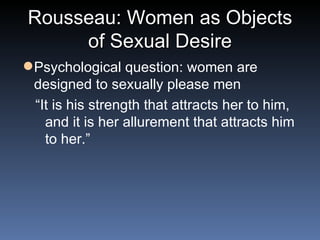 Rousseau: Women as Objects of Sexual Desire Psychological question: women are designed to sexually please men “ It is his strength that attracts her to him, and it is her allurement that attracts him to her.” 