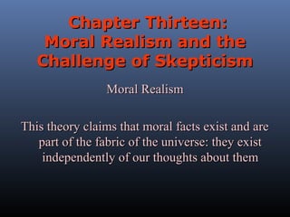Chapter Thirteen:
Moral Realism and the
Challenge of Skepticism
Moral Realism
This theory claims that moral facts exist and are
part of the fabric of the universe: they exist
independently of our thoughts about them

 