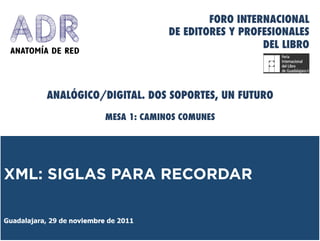 FORO INTERNACIONAL
                                         DE EDITORES Y PROFESIONALES
                                                           DEL LIBRO



           ANALÓGICO/DIGITAL. DOS SOPORTES, UN FUTURO

                            MESA 1: CAMINOS COMUNES




XML: SIGLAS PARA RECORDAR

Guadalajara, 29 de noviembre de 2011
 