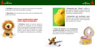 • Verifique regularmente o estado de conservação dos brinquedos                                • Brinquedos que “chiam”: verifique se
e deite fora os que estão danificados e partidos;                                              existe alguma válvula que se possa soltar, pois
                                                                                               esta pode ser engolida, existindo o risco de
• Mantenha fora do alcance dos mais novos os brinquedos dos                                    sufocação por aspiração (asfixia);
irmãos mais velhos.
                                                                                               • Brinquedos que produzem sons:
                                                                                               escolha-os com cuidado, pois podem atingir
                     O que também deve saber                                                   níveis de ruído elevados e serem prejudiciais
                     sobre alguns brinquedos:                                                  para a audição das crianças;

                     • Peluches: devem ser macios, laváveis e
                     resistentes. A resistência de um brinquedo
                     pode ser testada pela manipulação do boneco,
                     que permite verificar se larga pêlo, se os olhos,   • Caixas de música e outros brinquedos
                     botões e outras peças se soltam e se podem          com fios ou cordas atenção ao comprimento
                     ser engolidas ou aspiradas para os pulmões;         dos fios, que deverão ter, no máximo, 220 mm
                                                                         para evitar o risco de estrangulamento;
 