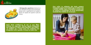 Para evitar os acidentes não basta comprar
                   • Brinquedos aquáticos: destinam-se          brinquedos seguros, há também que os utilizar com
                   a ser utilizados em águas pouco profundas,   o devido cuidado. Após a brincadeira, arrume com
                   sempre sob a supervisão de um adulto e       as crianças os brinquedos em locais apropriados,
                                                                incutindo-lhes hábitos de arrumação.
                   devem ser capazes de suportar o peso da
                   criança.




Neste Natal certifique-se de que os seus filhos
brincam em segurança. Ofereça apenas brinquedos
que cumpram as regras acima descritas, mas lembre-
-se também que a maior parte dos acidentes com
brinquedos ocorre quando a criança cai sobre eles.
 