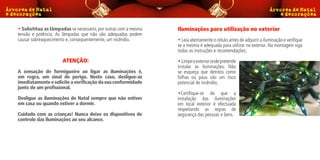 • Substitua as lâmpadas se necessário, por outras com a mesma   Iluminações para utilização no exterior
tensão e potência. As lâmpadas que não são adequadas podem
causar sobreaquecimento e, consequentemente, um incêndio.       • Leia atentamente o rótulo antes de adquirir a iluminação e verifique
                                                                se a mesma é adequada para utilizar no exterior. Na montagem siga
                                                                todas as instruções e recomendações;

                     ATENÇÃO:                                   • Limpe o exterior onde pretende
                                                                instalar as iluminações. Não
A sensação de formigueiro ao ligar as iluminações é,            se esqueça que detritos como
em regra, um sinal de perigo. Neste caso, desligue-as           folhas ou paus são um risco
imediatamente e solicite a verificação da sua conformidade      potencial de incêndio;
junto de um profissional.
                                                                •Certifique-se de que a
Desligue as iluminações de Natal sempre que não estiver         instalação das iluminações
em casa ou quando estiver a dormir.                             em local exterior é efectuada
                                                                respeitando as regras de
Cuidado com as crianças! Nunca deixe os dispositivos de         segurança das pessoas e bens.
controlo das iluminações ao seu alcance.
 