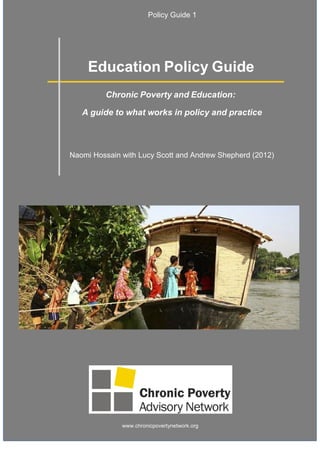 1
1
Policy Guide 1
Education Policy Guide
Chronic Poverty and Education:
A guide to what works in policy and practice
Naomi Hossain with Lucy Scott and Andrew Shepherd (2012)
www.chronicpovertynetwork.org
 