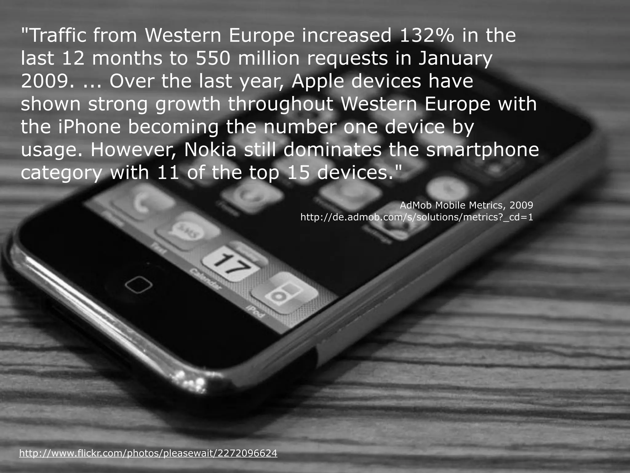 "Traffic from Western Europe increased 132% in the
last 12 months to 550 million requests in January
2009. ... Over the last year, Apple devices have
shown strong growth throughout Western Europe with
the iPhone becoming the number one device by
usage. However, Nokia still dominates the smartphone
category with 11 of the top 15 devices."
                                                                        AdMob Mobile Metrics, 2009
                                                     http://de.admob.com/s/solutions/metrics?_cd=1




http://www.flickr.com/photos/pleasewait/2272096624
 