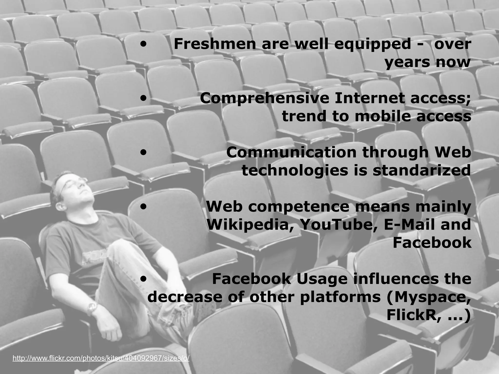 •          Freshmen are well equipped - over
                                                                       years now

                                     •                  Comprehensive Internet access;
                                                                trend to mobile access

                                     •                    Communication through Web
                                                           technologies is standarized

                                     •                  Web competence means mainly
                                                        Wikipedia, YouTube, E-Mail and
                                                                             Facebook

                                     •         Facebook Usage influences the
                                        decrease of other platforms (Myspace,
                                                                    FlickR, ...)

http://www.flickr.com/photos/kitsu/404092967/sizes/o/
 