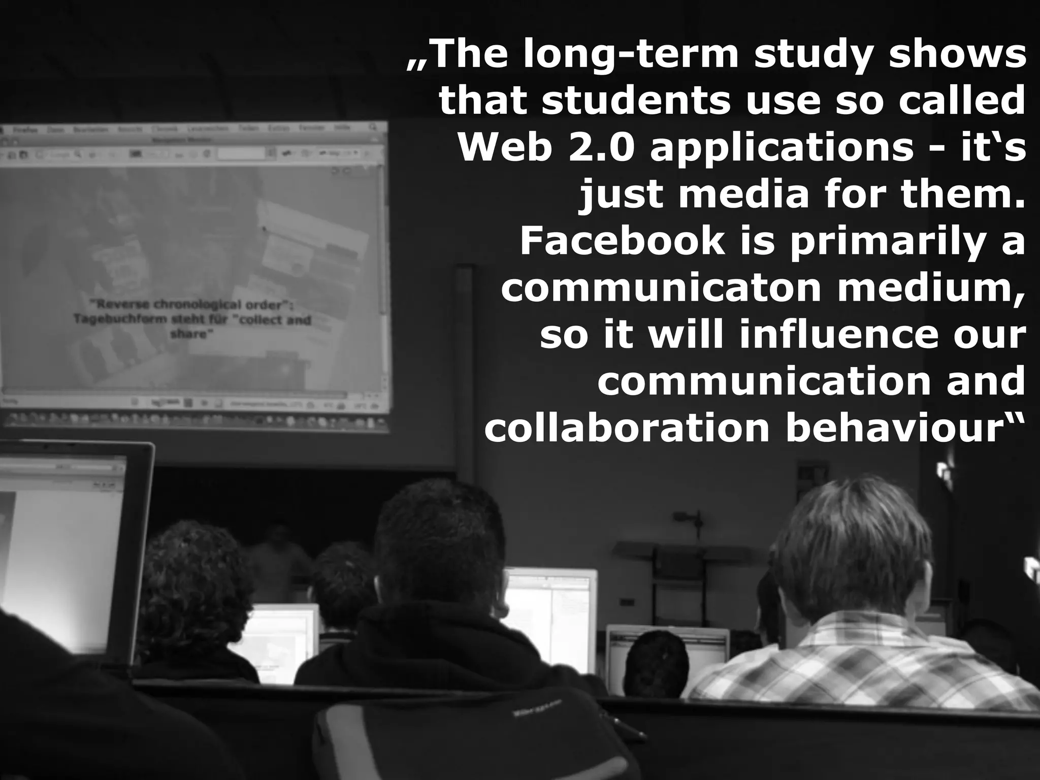 „The long-term study shows
 that students use so called
  Web 2.0 applications - it‘s
        just media for them.
     Facebook is primarily a
    communicaton medium,
      so it will influence our
         communication and
   collaboration behaviour“
 