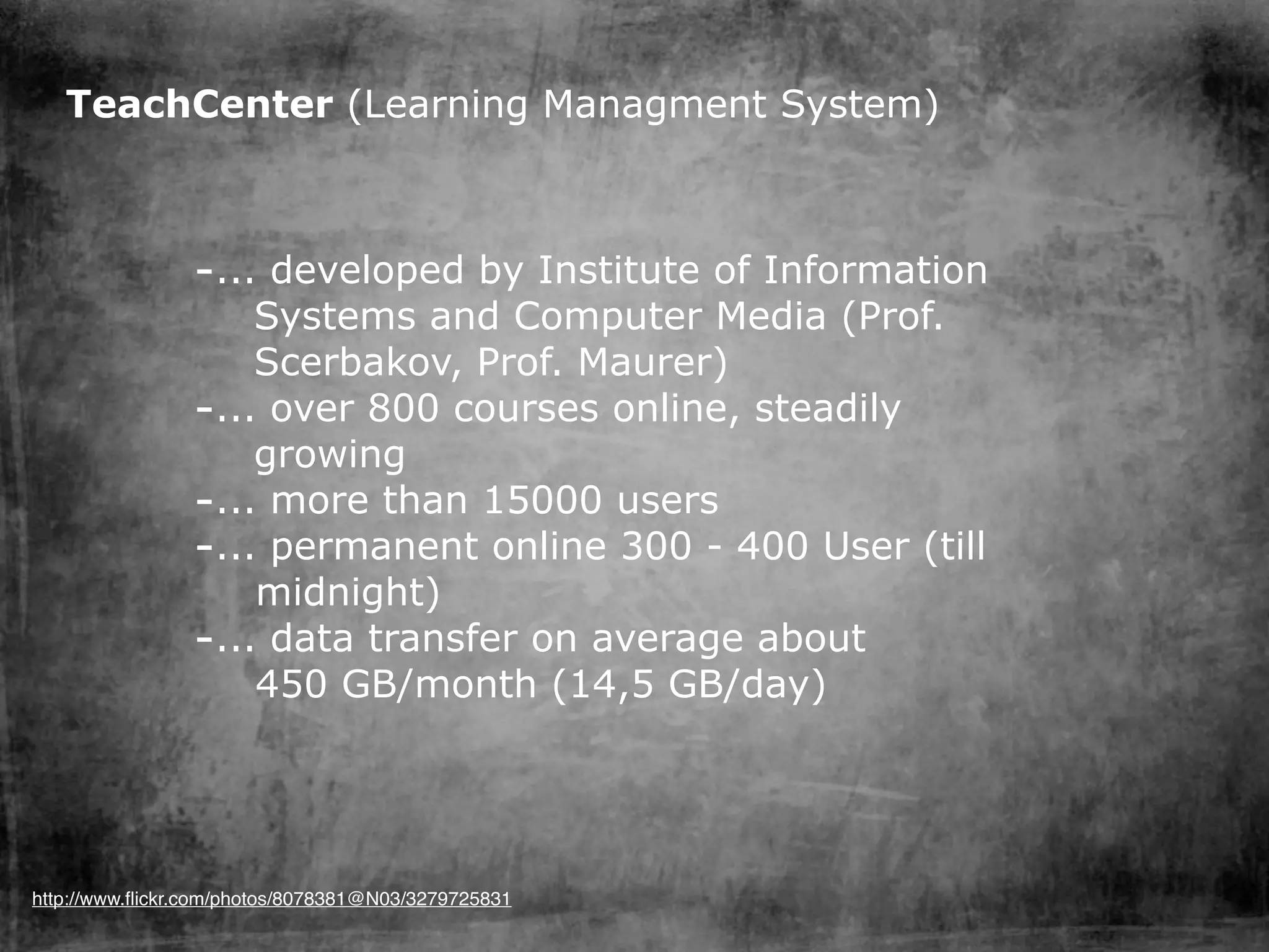 TeachCenter (Learning Managment System)



                -... developed by Institute of Information
                    Systems and Computer Media (Prof.
                    Scerbakov, Prof. Maurer)
                -... over 800 courses online, steadily
                    growing
                -... more than 15000 users
                -... permanent online 300 - 400 User (till
                    midnight)
                -... data transfer on average about
                    450 GB/month (14,5 GB/day)




http://www.ﬂickr.com/photos/8078381@N03/3279725831
 