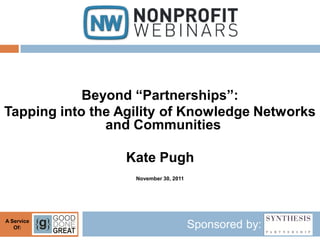 Beyond “Partnerships”:
Tapping into the Agility of Knowledge Networks
               and Communities

                 Kate Pugh
                   November 30, 2011




A Service
   Of:                                 Sponsored by:
 