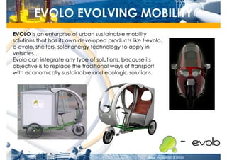EVOLO EVOLVING MOBILITY
EVOLO is an enterprise of urban sustainable mobility
solutions that has its own developed products like t-evolo,
c-evolo, shelters, solar energy technology to apply in
vehicles…
Evolo can integrate any type of solutions, because its
objective is to replace the traditional ways of transport
with economically sustainable and ecologic solutions.
 