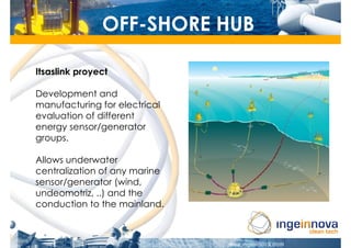 OFF-SHORE HUB

Itsaslink proyect

Development and
manufacturing for electrical
evaluation of different
energy sensor/generator
groups.

Allows underwater
centralization of any marine
sensor/generator (wind,
undeomotriz, ..) and the
conduction to the mainland.
 