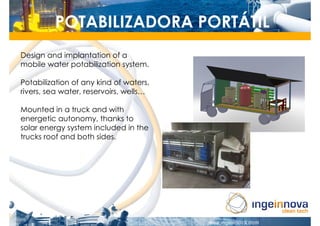 POTABILIZADORA PORTÁTIL
Design and implantation of a
mobile water potabilization system.

Potabilization of any kind of waters,
rivers, sea water, reservoirs, wells…

Mounted in a truck and with
energetic autonomy, thanks to
solar energy system included in the
trucks roof and both sides.
 