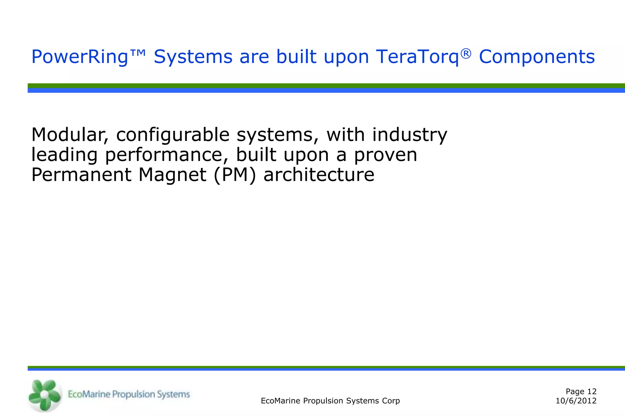 PowerRing™ Systems are built upon TeraTorq® Components



Modular, configurable systems, with industry
leading performance, built upon a proven
Permanent Magnet (PM) architecture




                                                              Page 12
                        EcoMarine Propulsion Systems Corp   10/6/2012
 