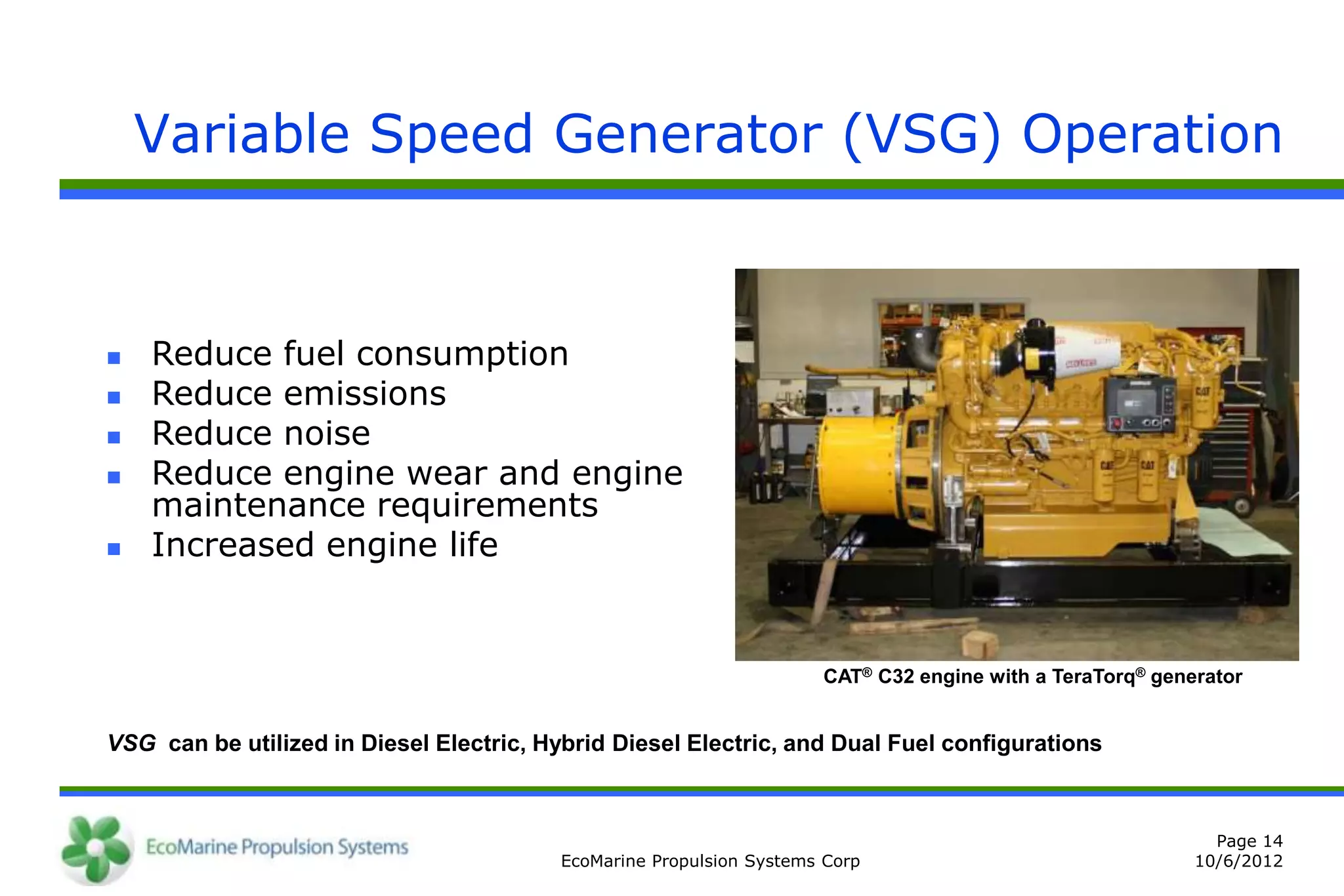 Variable Speed Generator (VSG) Operation



   Reduce fuel consumption
   Reduce emissions
   Reduce noise
   Reduce engine wear and engine
    maintenance requirements
   Increased engine life


                                                                     CAT® C32 engine with a TeraTorq® generator


VSG can be utilized in Diesel Electric, Hybrid Diesel Electric, and Dual Fuel configurations



                                                                                                            Page 14
                                         EcoMarine Propulsion Systems Corp                                10/6/2012
 