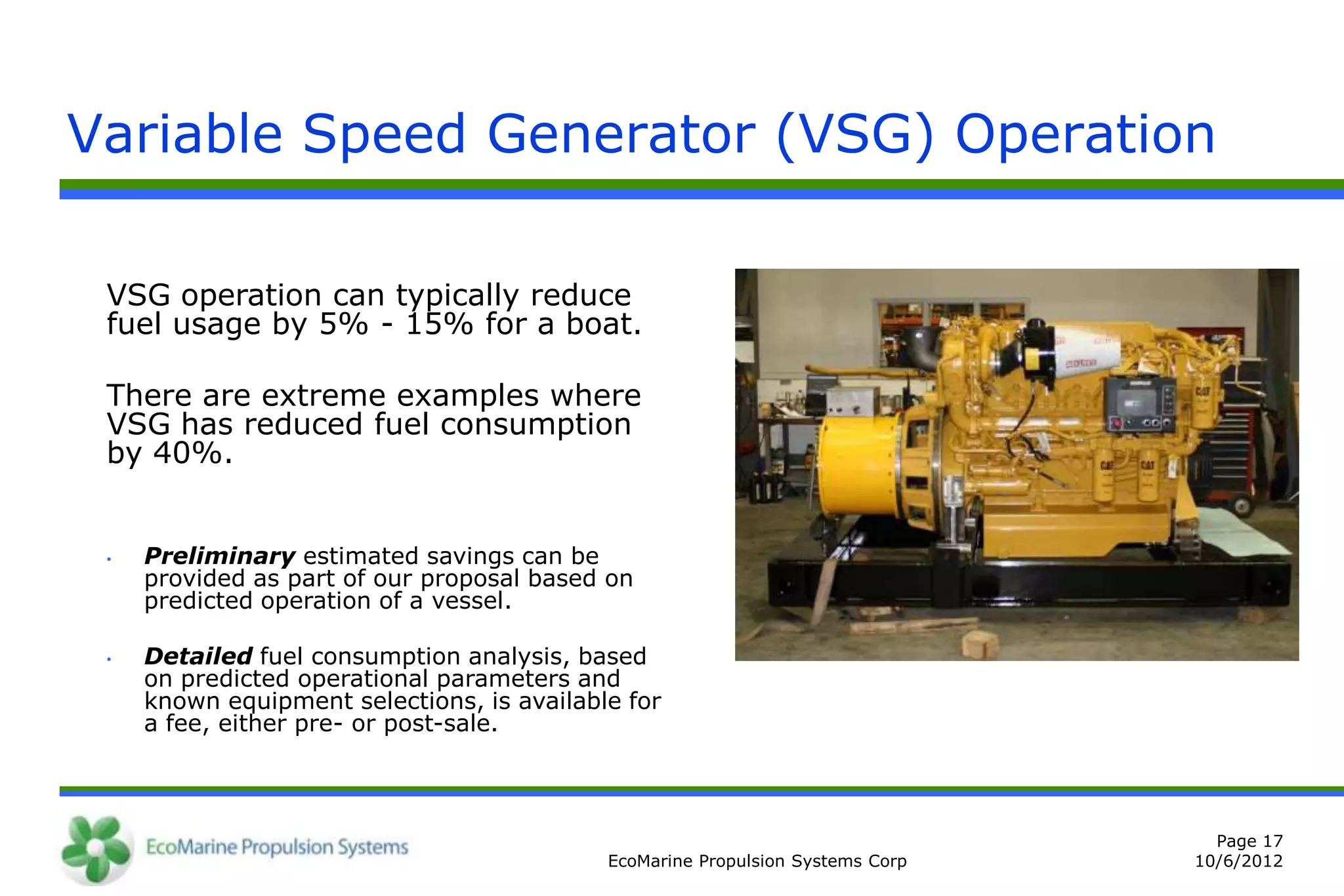 Variable Speed Generator (VSG) Operation

 VSG operation can typically reduce
 fuel usage by 5% - 15% for a boat.

 There are extreme examples where
 VSG has reduced fuel consumption
 by 40%.


 •   Preliminary estimated savings can be
     provided as part of our proposal based on
     predicted operation of a vessel.

 •   Detailed fuel consumption analysis, based
     on predicted operational parameters and
     known equipment selections, is available for
     a fee, either pre- or post-sale.



                                                                                  Page 17
                                            EcoMarine Propulsion Systems Corp   10/6/2012
 