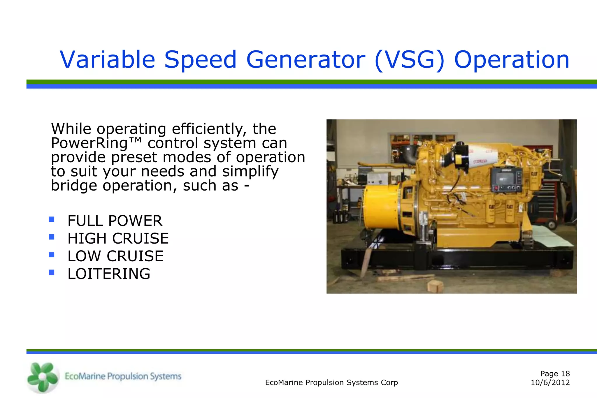 Variable Speed Generator (VSG) Operation

While operating efficiently, the
PowerRing™ control system can
provide preset modes of operation
to suit your needs and simplify
bridge operation, such as -

   FULL POWER
   HIGH CRUISE
   LOW CRUISE
   LOITERING




                                                                 Page 18
                           EcoMarine Propulsion Systems Corp   10/6/2012
 