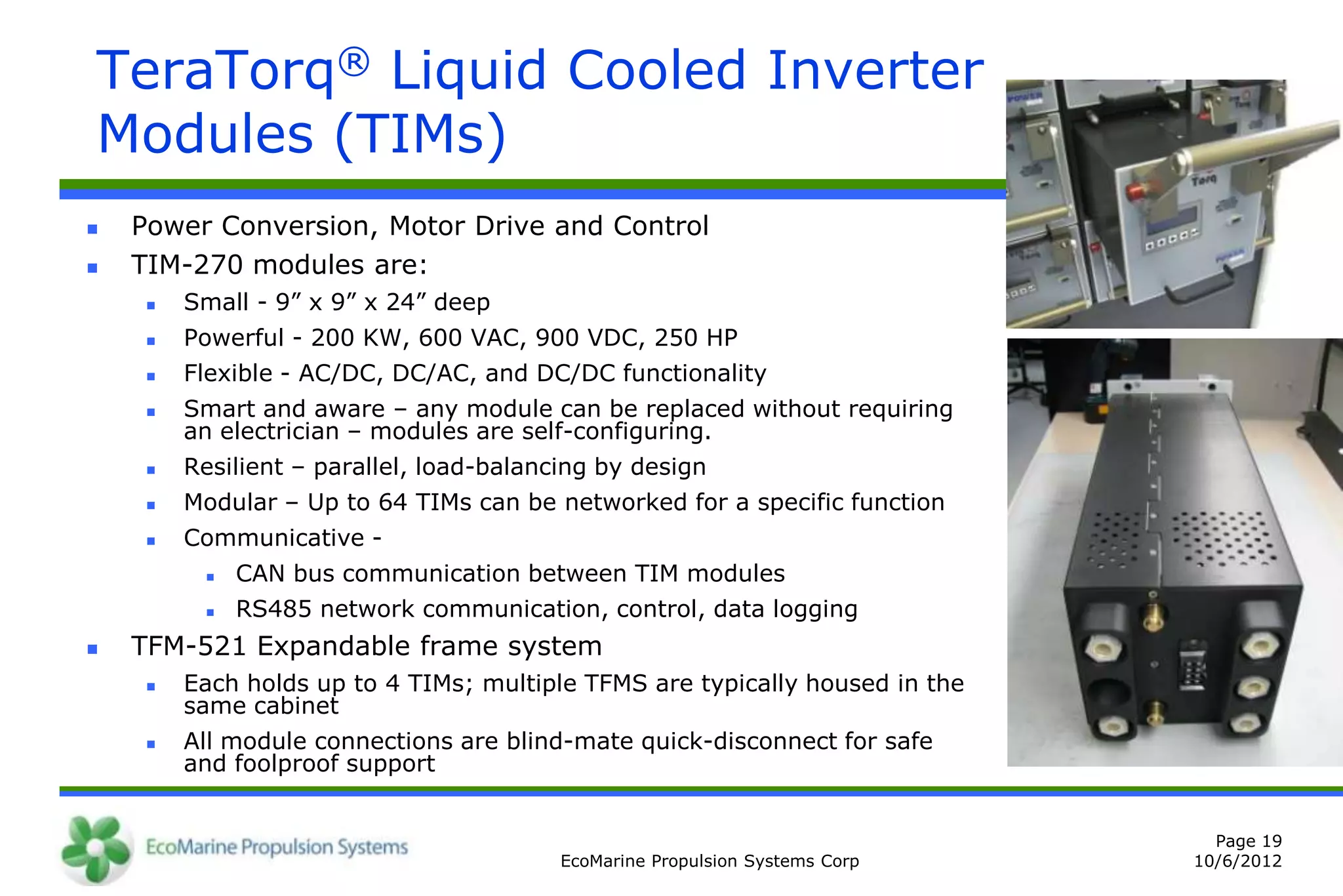 TeraTorq® Liquid Cooled Inverter
Modules (TIMs)
   Power Conversion, Motor Drive and Control
   TIM-270 modules are:
        Small - 9” x 9” x 24” deep
        Powerful - 200 KW, 600 VAC, 900 VDC, 250 HP
        Flexible - AC/DC, DC/AC, and DC/DC functionality
        Smart and aware – any module can be replaced without requiring
         an electrician – modules are self-configuring.
        Resilient – parallel, load-balancing by design
        Modular – Up to 64 TIMs can be networked for a specific function
        Communicative -
             CAN bus communication between TIM modules
             RS485 network communication, control, data logging
   TFM-521 Expandable frame system
        Each holds up to 4 TIMs; multiple TFMS are typically housed in the
         same cabinet
        All module connections are blind-mate quick-disconnect for safe
         and foolproof support


                                                                                Page 19
                                          EcoMarine Propulsion Systems Corp   10/6/2012
 