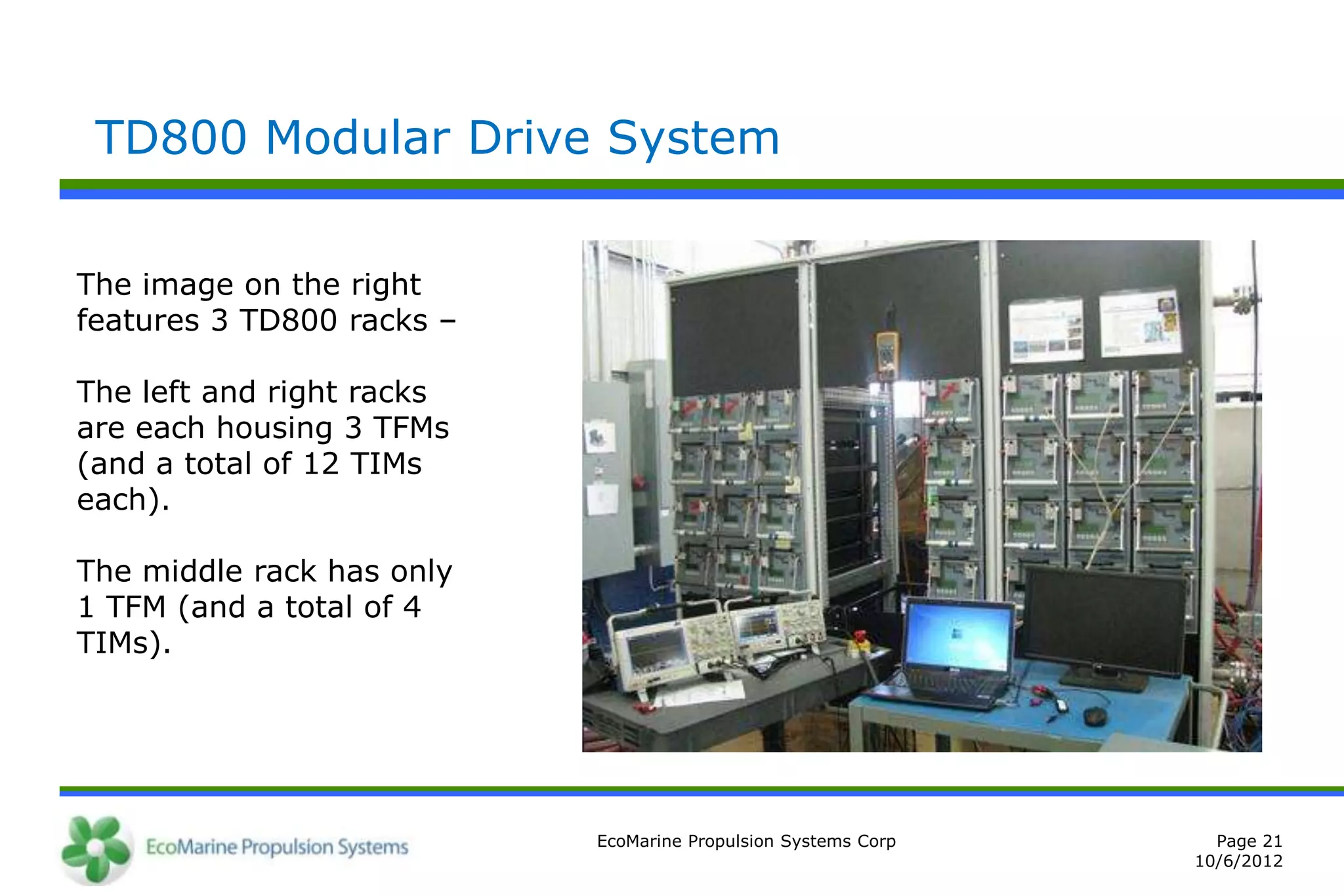 TD800 Modular Drive System


The image on the right
features 3 TD800 racks –

The left and right racks
are each housing 3 TFMs
(and a total of 12 TIMs
each).

The middle rack has only
1 TFM (and a total of 4
TIMs).




                           EcoMarine Propulsion Systems Corp     Page 21
                                                               10/6/2012
 