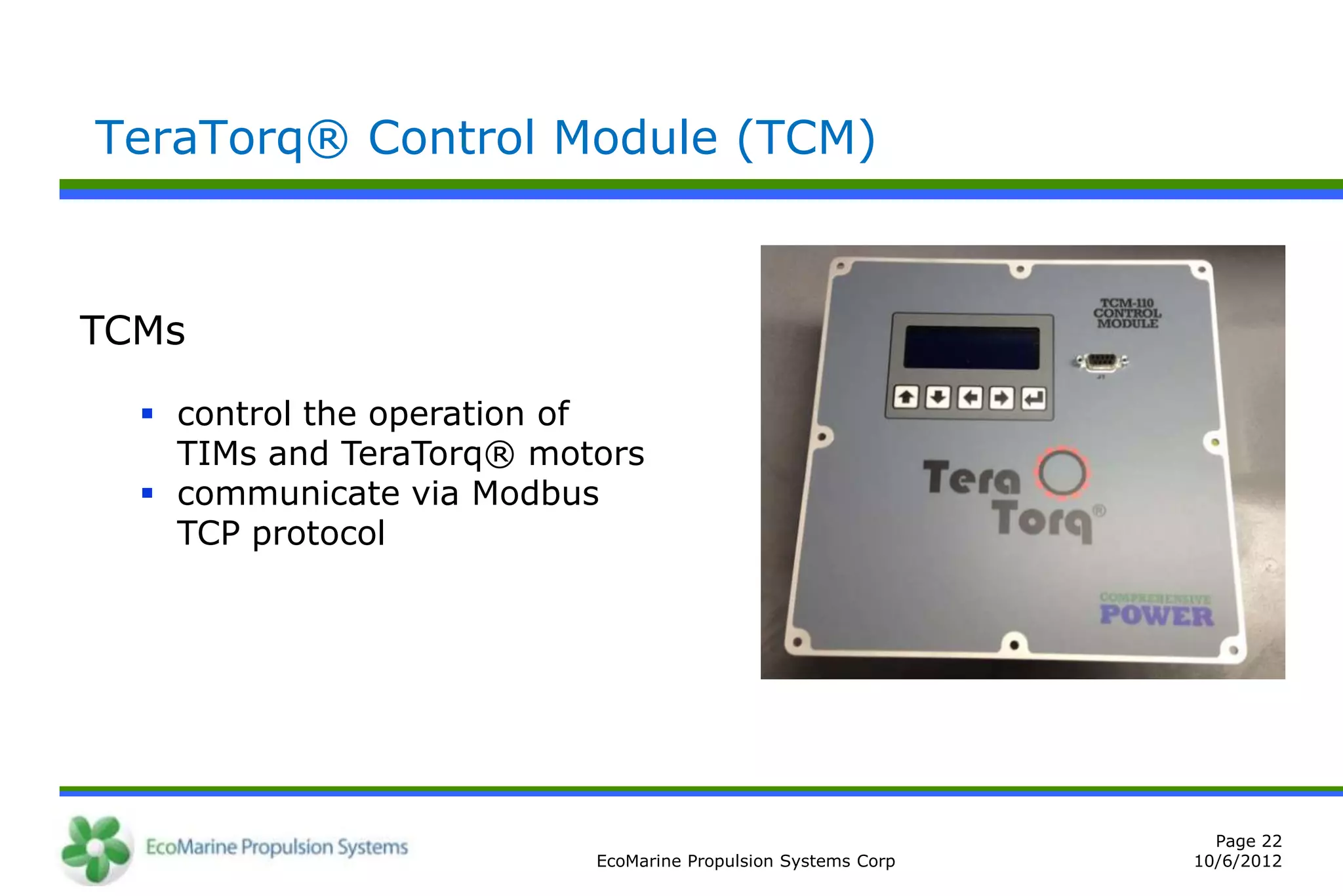 TeraTorq® Control Module (TCM)



TCMs

   control the operation of
    TIMs and TeraTorq® motors
   communicate via Modbus
    TCP protocol




                                                                Page 22
                          EcoMarine Propulsion Systems Corp   10/6/2012
 