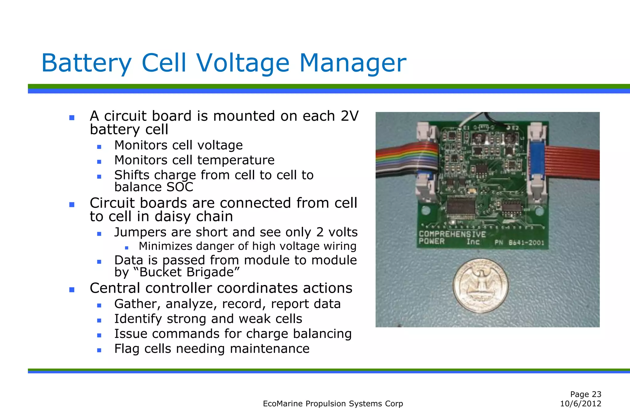 Battery Cell Voltage Manager
     A circuit board is mounted on each 2V
      battery cell
          Monitors cell voltage
          Monitors cell temperature
          Shifts charge from cell to cell to
           balance SOC
     Circuit boards are connected from cell
      to cell in daisy chain
          Jumpers are short and see only 2 volts
               Minimizes danger of high voltage wiring
          Data is passed from module to module
           by “Bucket Brigade”
     Central controller coordinates actions
          Gather, analyze, record, report data
          Identify strong and weak cells
          Issue commands for charge balancing
          Flag cells needing maintenance


                                                                            Page 23
                                      EcoMarine Propulsion Systems Corp   10/6/2012
 