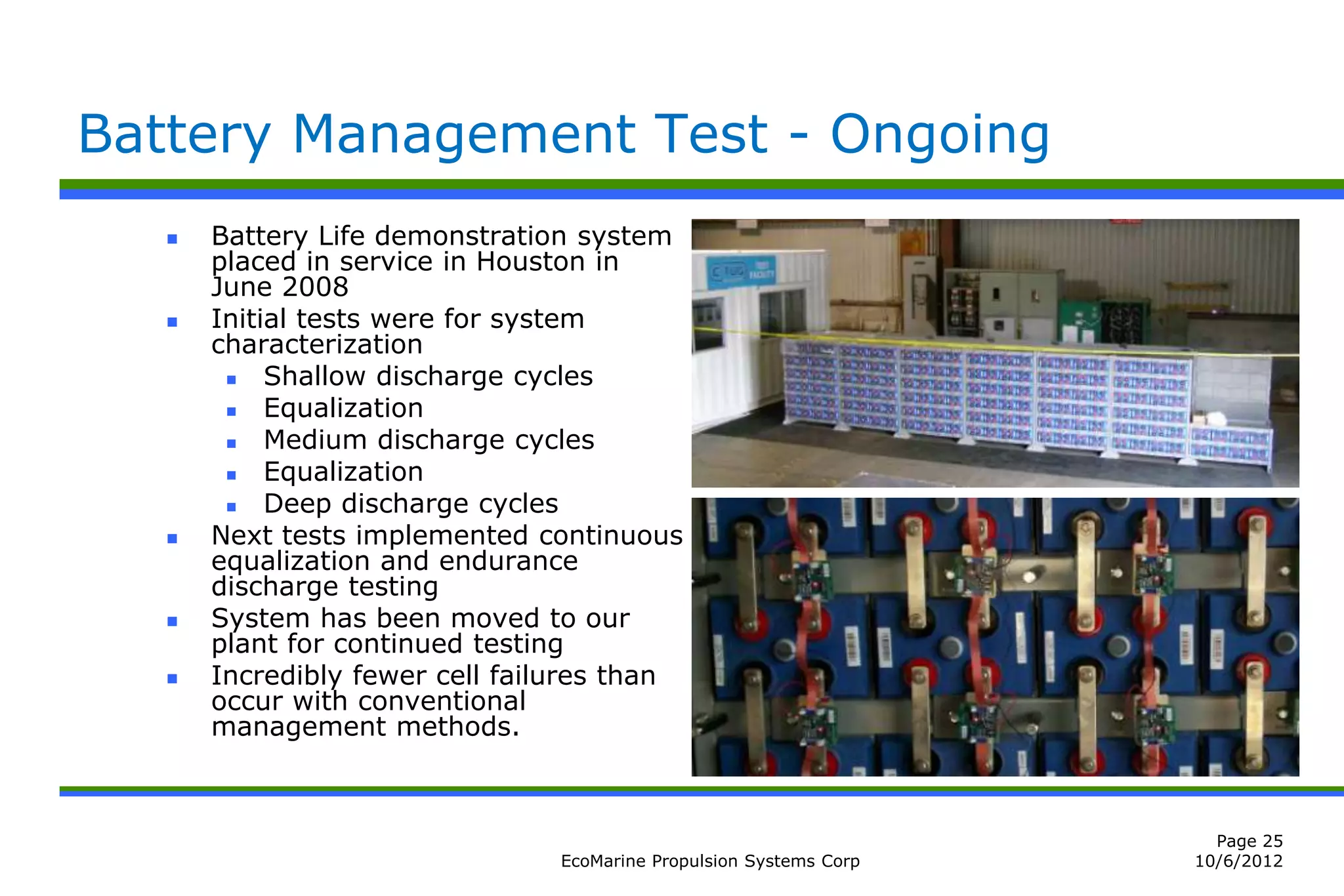 Battery Management Test - Ongoing
      Battery Life demonstration system
       placed in service in Houston in
       June 2008
      Initial tests were for system
       characterization
           Shallow discharge cycles
           Equalization
           Medium discharge cycles
           Equalization
           Deep discharge cycles
      Next tests implemented continuous
       equalization and endurance
       discharge testing
      System has been moved to our
       plant for continued testing
      Incredibly fewer cell failures than
       occur with conventional
       management methods.



                                                                      Page 25
                                EcoMarine Propulsion Systems Corp   10/6/2012
 