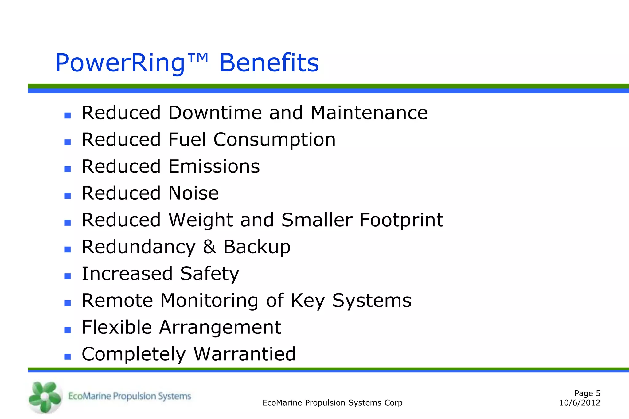 PowerRing™ Benefits
   Reduced Downtime and Maintenance
   Reduced Fuel Consumption
   Reduced Emissions
   Reduced Noise
   Reduced Weight and Smaller Footprint
   Redundancy & Backup
   Increased Safety
   Remote Monitoring of Key Systems
   Flexible Arrangement
   Completely Warrantied
                                                             Page 5
                      EcoMarine Propulsion Systems Corp   10/6/2012
 