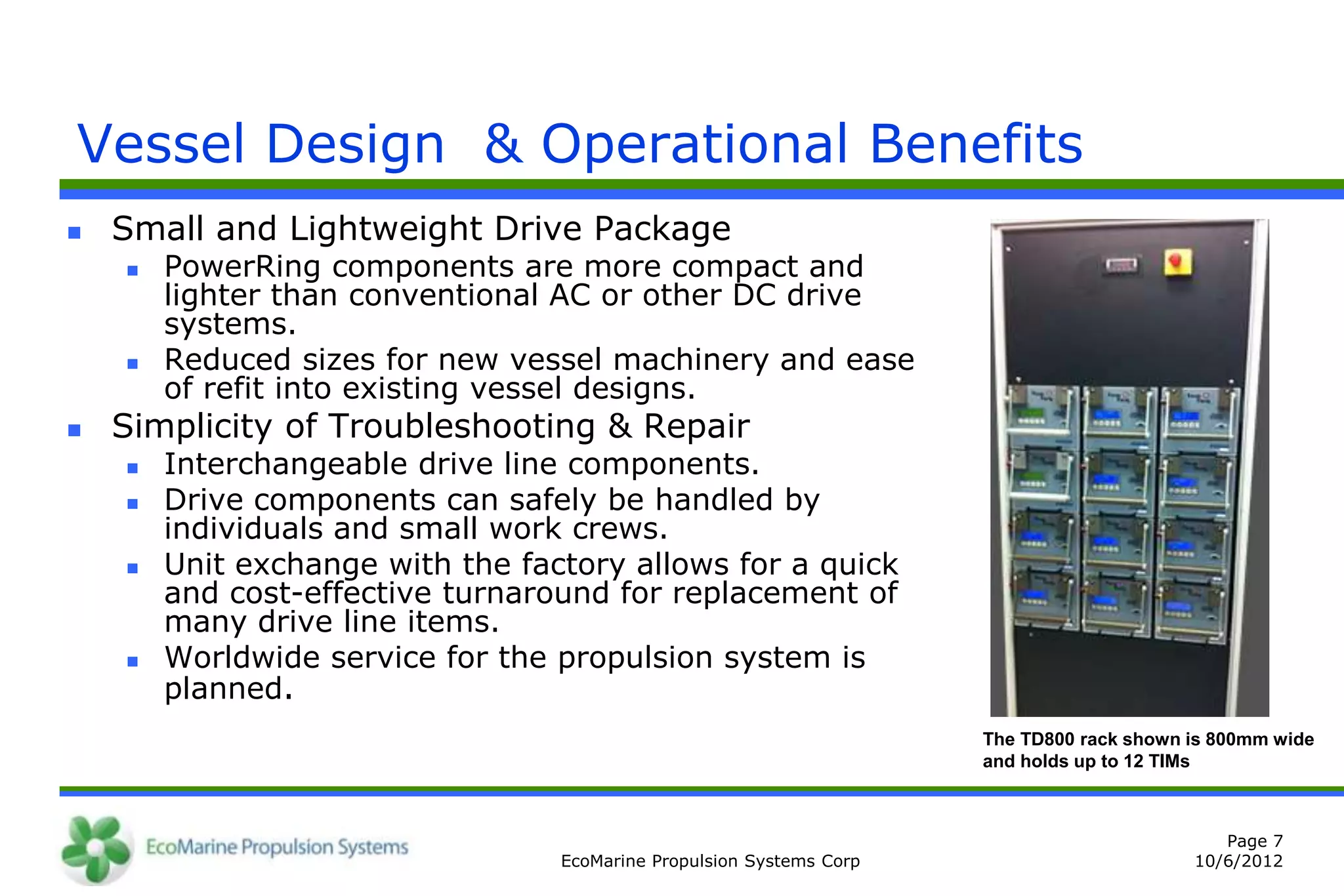 Vessel Design & Operational Benefits
   Small and Lightweight Drive Package
       PowerRing components are more compact and
        lighter than conventional AC or other DC drive
        systems.
       Reduced sizes for new vessel machinery and ease
        of refit into existing vessel designs.
   Simplicity of Troubleshooting & Repair
       Interchangeable drive line components.
       Drive components can safely be handled by
        individuals and small work crews.
       Unit exchange with the factory allows for a quick
        and cost-effective turnaround for replacement of
        many drive line items.
       Worldwide service for the propulsion system is
        planned.
                                                                      The TD800 rack shown is 800mm wide
                                                                      and holds up to 12 TIMs



                                                                                              Page 7
                                  EcoMarine Propulsion Systems Corp                        10/6/2012
 
