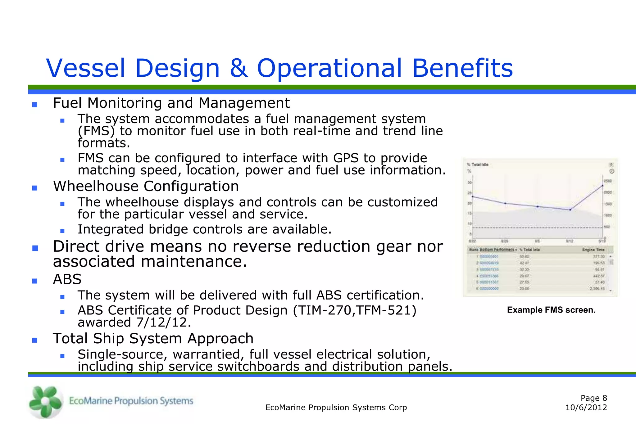 Vessel Design & Operational Benefits
   Fuel Monitoring and Management
        The system accommodates a fuel management system
         (FMS) to monitor fuel use in both real-time and trend line
         formats.
        FMS can be configured to interface with GPS to provide
         matching speed, location, power and fuel use information.
   Wheelhouse Configuration
        The wheelhouse displays and controls can be customized
         for the particular vessel and service.
        Integrated bridge controls are available.
   Direct drive means no reverse reduction gear nor
    associated maintenance.
   ABS
        The system will be delivered with full ABS certification.
        ABS Certificate of Product Design (TIM-270,TFM-521)               Example FMS screen.
         awarded 7/12/12.
   Total Ship System Approach
        Single-source, warrantied, full vessel electrical solution,
         including ship service switchboards and distribution panels.

                                                                                          Page 8
                                       EcoMarine Propulsion Systems Corp               10/6/2012
 
