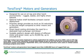 TeraTorq® Motors and Generators
       Designed for use on oil rigs and other harsh
        environments – rugged, sealed, and highly shock
        tolerant
       Optional hollow shaft facilitates compact coaxial
        deployment
       Propriety design provides as much as 5X reductions
        in size and weight compared to other motors and
        generators
       Direct liquid cooling eliminates the need for a
        dedicated heat exchanger and blower
       Scalable platform design with dozens of different
        motor and power sizes, up to 20,000 Hp, up to
        214,400 ft-lb
TeraTorq® motors have been deployed in subsea applications for military use since 2003, and on drill rigs
since 2004. A TeraTorq® generator is being used subsea as part of the first US grid connected ocean tidal
generation system announced in September 2012, and TeraTorq® generators were used on related subsea
prototype projects since 2010.

TeraTorq® motors and generators have logged more than 4,000,000 hours of rugged field use.


                                                                                                      Page 13
                                            EcoMarine Propulsion Systems Corp                       10/6/2012
 