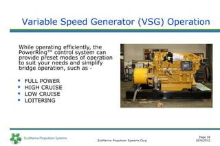 Variable Speed Generator (VSG) Operation

While operating efficiently, the
PowerRing™ control system can
provide preset modes of operation
to suit your needs and simplify
bridge operation, such as -

   FULL POWER
   HIGH CRUISE
   LOW CRUISE
   LOITERING




                                                                 Page 18
                           EcoMarine Propulsion Systems Corp   10/6/2012
 