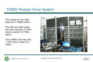 TD800 Modular Drive System


The image on the right
features 3 TD800 racks –

The left and right racks
are each housing 3 TFMs
(and a total of 12 TIMs
each).

The middle rack has only
1 TFM (and a total of 4
TIMs).




                           EcoMarine Propulsion Systems Corp     Page 21
                                                               10/6/2012
 