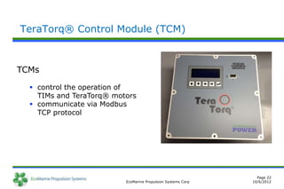 TeraTorq® Control Module (TCM)



TCMs

   control the operation of
    TIMs and TeraTorq® motors
   communicate via Modbus
    TCP protocol




                                                                Page 22
                          EcoMarine Propulsion Systems Corp   10/6/2012
 
