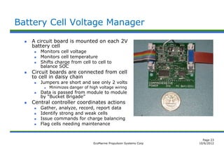 Battery Cell Voltage Manager
     A circuit board is mounted on each 2V
      battery cell
          Monitors cell voltage
          Monitors cell temperature
          Shifts charge from cell to cell to
           balance SOC
     Circuit boards are connected from cell
      to cell in daisy chain
          Jumpers are short and see only 2 volts
               Minimizes danger of high voltage wiring
          Data is passed from module to module
           by “Bucket Brigade”
     Central controller coordinates actions
          Gather, analyze, record, report data
          Identify strong and weak cells
          Issue commands for charge balancing
          Flag cells needing maintenance


                                                                            Page 23
                                      EcoMarine Propulsion Systems Corp   10/6/2012
 