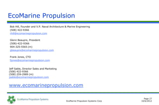 EcoMarine Propulsion
Bob Hill, Founder and V.P. Naval Architecture & Marine Engineering
(508) 422-9366
rhill@ecomarinepropulsion.com

Glenn Beaupre, President
(508)-422-9366
904-325-5565 (m)
gbeaupre@ecomarinepropulsion.com

Frank Jones, CTO
fjones@ecomarinepropulsion.com


Jeff Sable, Director Sales and Marketing
(508) 422-9366
(508) 259-2989 (m)
jsable@ecomarinepropulsion.com


www.ecomarinepropulsion.com

                                                                                    Page 27
                                              EcoMarine Propulsion Systems Corp   10/6/2012
 
