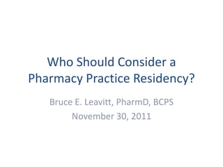 Who Should Consider a
Pharmacy Practice Residency?
   Bruce E. Leavitt, PharmD, BCPS
        November 30, 2011
 