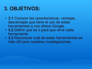 3. OBJETIVOS: 3.1  Conocer las características, ventajas, desventajas que tiene el uso de estas herramientas q nos ofrece Google. 3.2  Definir que es o para que sirve cada herramienta  3.3  Reconocer cuál de estas herramientas es más útil para nuestras investigaciones. 