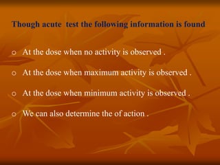 Though acute test the following information is found
o At the dose when no activity is observed .
o At the dose when maximum activity is observed .
o At the dose when minimum activity is observed .
o We can also determine the of action .
 