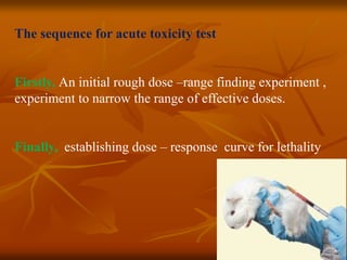 The sequence for acute toxicity test
Firstly, An initial rough dose –range finding experiment ,
experiment to narrow the range of effective doses.
Finally, establishing dose – response curve for lethality
 