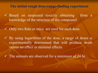 The initial rough dose-range-finding experiment
 Based on suspected toxicity obtaining from a
knowledge of the structure of the compound .
 Only two Rats or mice are used for each dose.
 By using logarithms of the dose, a range of doses is
experimentally determined that will produce death
versus no effect or minimal effects.
 The animals are observed for a minimum of 24 hr.
 