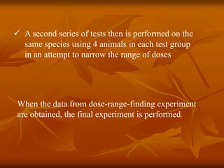  A second series of tests then is performed on the
same species using 4 animals in each test group
in an attempt to narrow the range of doses
When the data from dose-range-finding experiment
are obtained, the final experiment is performed.
 