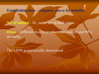 No. of animal : 10 , same sex or both sexes .
Doses : Different dose to produce between 10 and 90%
mortality.
The LD50 is statistically determined
Establishing dose – response curve for lethality
 