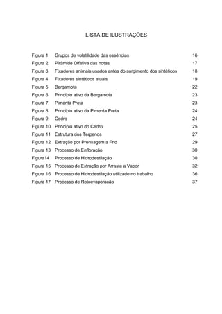 LISTA DE ILUSTRAÇÕES
Figura 1 Grupos de volatilidade das essências 16
Figura 2 Pirâmide Olfativa das notas 17
Figura 3 Fixadores animais usados antes do surgimento dos sintéticos 18
Figura 4 Fixadores sintéticos atuais 19
Figura 5 Bergamota 22
Figura 6 Princípio ativo da Bergamota 23
Figura 7 Pimenta Preta 23
Figura 8 Princípio ativo da Pimenta Preta 24
Figura 9 Cedro 24
Figura 10 Princípio ativo do Cedro 25
Figura 11 Estrutura dos Terpenos 27
Figura 12 Extração por Prensagem a Frio 29
Figura 13 Processo de Enfloração 30
Figura14 Processo de Hidrodestilação 30
Figura 15 Processo de Extração por Arraste a Vapor 32
Figura 16 Processo de Hidrodestilação utilizado no trabalho 36
Figura 17 Processo de Rotoevaporação 37
 