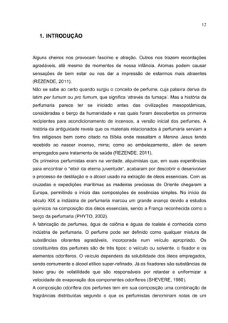 12
1. INTRODUÇÃO
Alguns cheiros nos provocam fascínio e atração. Outros nos trazem recordações
agradáveis, até mesmo de momentos de nossa infância. Aromas podem causar
sensações de bem estar ou nos dar a impressão de estarmos mais atraentes
(REZENDE, 2011).
Não se sabe ao certo quando surgiu o conceito de perfume, cuja palavra deriva do
latim per fumum ou pro fumum, que significa ‘através da fumaça’. Mas a história da
perfumaria parece ter se iniciado antes das civilizações mesopotâmicas,
consideradas o berço da humanidade e nas quais foram descobertos os primeiros
recipientes para acondicionamento de incensos, a versão inicial dos perfumes. A
história da antiguidade revela que os materiais relacionados à perfumaria serviam a
fins religiosos bem como citado na Bíblia onde ressaltam o Menino Jesus tendo
recebido ao nascer incenso, mirra; como ao embelezamento, além de serem
empregados para tratamento de saúde (REZENDE, 2011).
Os primeiros perfumistas eram na verdade, alquimistas que, em suas experiências
para encontrar o “elixir da eterna juventude”, acabaram por descobrir e desenvolver
o processo de destilação e o álcool usado na extração de óleos essenciais. Com as
cruzadas e expedições marítimas as madeiras preciosas do Oriente chegaram a
Europa, permitindo o início das composições de essências simples. No início do
século XIX a indústria de perfumaria marcou um grande avanço devido a estudos
químicos na composição dos óleos essenciais, sendo a França reconhecida como o
berço da perfumaria (PHYTO, 2002).
A fabricação de perfumes, água de colônia e águas de toalete é conhecida como
indústria de perfumaria. O perfume pode ser definido como qualquer mistura de
substâncias olorantes agradáveis, incorporada num veículo apropriado. Os
constituintes dos perfumes são de três tipos: o veículo ou solvente, o fixador e os
elementos odoríferos. O veículo dependera da solubilidade dos óleos empregados,
sendo comumente o álcool etílico super-refinado. Já os fixadores são substâncias de
baixo grau de volatilidade que são responsáveis por retardar e uniformizar a
velocidade de evaporação dos componentes odoríferos (SHEVERE, 1980).
A composição odorífera dos perfumes tem em sua composição uma combinação de
fragrâncias distribuídas segundo o que os perfumistas denominam notas de um
 