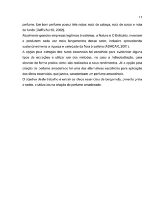 13
perfume. Um bom perfume possui três notas: nota de cabeça, nota de corpo e nota
de fundo (CARVALHO, 2002).
Atualmente grandes empresas legítimas brasileiras, a Natura e O Boticário, investem
e produzem cada vez mais lançamentos desse setor, inclusive aproveitando
sustentavelmente a riqueza e variedade da flora brasileira (ASHCAR, 2001).
A opção pela extração dos óleos essenciais foi escolhida para evidenciar alguns
tipos de extrações e utilizar um dos métodos, no caso a hidrodestilação, para
abordar de forma pratica como são realizadas e seus rendimentos. Já a opção pela
criação de perfume amadeirado foi uma das alternativas escolhidas para aplicação
dos óleos essenciais, que juntos, caracterizam um perfume amadeirado.
O objetivo deste trabalho é extrair os óleos essenciais da bergamota, pimenta preta
e cedro, e utiliza-los na criação do perfume amadeirado.
 