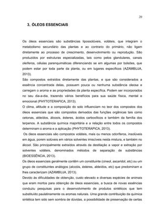 20
3. ÓLEOS ESSENCIAIS
Os óleos essenciais são substâncias lipossolúveis, voláteis, que integram o
metabolismo secundário das plantas e ao contrario do primário, não ligam
diretamente ao processo de crescimento, desenvolvimento ou reprodução. São
produzidos por estruturas especializadas, tais como pelos glandulares, canais
oleíferos, células parenquimáticas diferenciando se em algumas por bolsões, que
podem estar por toda parte da planta, ou em lugares específicos (AZAMBUJA,
2013).
São compostos extraídos diretamente das plantas, e que são considerados a
essência concentrada delas, possuem pouca ou nenhuma substância oleosa e
carregam o aroma e as propriedades da planta específica. Podem ser incorporados
no seu dia-a-dia, trazendo vários benefícios para sua saúde física, mental e
emocional (PHYTOTERAPICA, 2013).
O clima, altitude e a composição do solo influenciam no teor dos compostos dos
óleos essenciais que são compostos derivados das funções orgânicas tais como
cetonas, aldeídos, álcoois, ésteres, ácidos carboxílicos e também da família dos
terpenos. A substância química majoritária e a relação entre todos os compostos
determinam o aroma e a aplicação (PHYTOTERAPICA, 2013).
Os óleos essenciais são compostos voláteis, mais ou menos odoríferos, insolúveis
em água, porem solúveis em vários solventes imiscíveis nesta mistura, e também no
álcool. São principalmente extraídos através da destilação a vapor e extração por
solventes voláteis, denominados métodos de separação de substâncias
(BIOESSÊNCIA, 2013).
Os óleos essenciais geralmente contêm um constituinte (cineol, ascaridol, etc) ou um
grupo de constituintes análogos (alcoóis, ésteres, aldeídos, etc) que predominam e
lhes caracterizam (AZAMBUJA, 2013).
Devido às dificuldades de obtenção, custo elevado e diversas espécies de animais
que eram mortos para obtenção de óleos essenciais, a busca de novas essências
conduziu pesquisas para o desenvolvimento de produtos sintéticos que tem
substituído paulatinamente os aromas naturais. Uma grande contribuição da química
sintética tem sido sem sombra de dúvidas, a possibilidade de preservação de certas
 