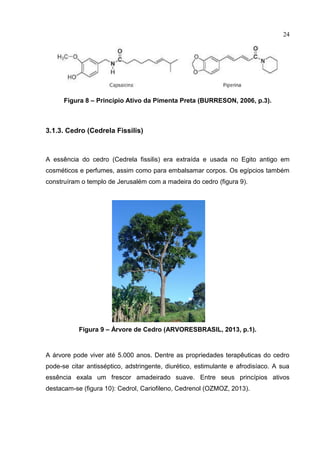 24
Figura 8 – Princípio Ativo da Pimenta Preta (BURRESON, 2006, p.3).
3.1.3. Cedro (Cedrela Fissilis)
A essência do cedro (Cedrela fissilis) era extraída e usada no Egito antigo em
cosméticos e perfumes, assim como para embalsamar corpos. Os egípcios também
construíram o templo de Jerusalém com a madeira do cedro (figura 9).
Figura 9 – Árvore de Cedro (ARVORESBRASIL, 2013, p.1).
A árvore pode viver até 5.000 anos. Dentre as propriedades terapêuticas do cedro
pode-se citar antisséptico, adstringente, diurético, estimulante e afrodisíaco. A sua
essência exala um frescor amadeirado suave. Entre seus princípios ativos
destacam-se (figura 10): Cedrol, Cariofileno, Cedrenol (OZMOZ, 2013).
 