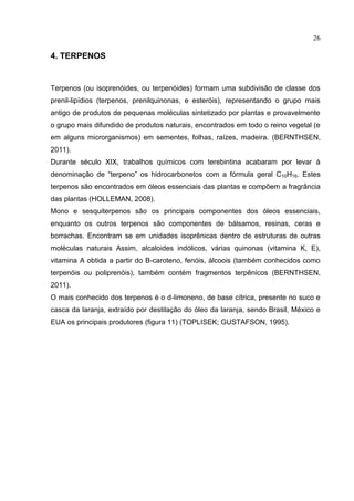 26
4. TERPENOS
Terpenos (ou isoprenóides, ou terpenóides) formam uma subdivisão de classe dos
prenil-lipídios (terpenos, prenilquinonas, e esteróis), representando o grupo mais
antigo de produtos de pequenas moléculas sintetizado por plantas e provavelmente
o grupo mais difundido de produtos naturais, encontrados em todo o reino vegetal (e
em alguns microrganismos) em sementes, folhas, raízes, madeira. (BERNTHSEN,
2011).
Durante século XIX, trabalhos químicos com terebintina acabaram por levar à
denominação de “terpeno” os hidrocarbonetos com a fórmula geral C10H16. Estes
terpenos são encontrados em óleos essenciais das plantas e compõem a fragrância
das plantas (HOLLEMAN, 2008).
Mono e sesquiterpenos são os principais componentes dos óleos essenciais,
enquanto os outros terpenos são componentes de bálsamos, resinas, ceras e
borrachas. Encontram se em unidades isoprênicas dentro de estruturas de outras
moléculas naturais Assim, alcaloides indólicos, várias quinonas (vitamina K, E),
vitamina A obtida a partir do B-caroteno, fenóis, álcoois (também conhecidos como
terpenóis ou poliprenóis), também contém fragmentos terpênicos (BERNTHSEN,
2011).
O mais conhecido dos terpenos é o d-limoneno, de base cítrica, presente no suco e
casca da laranja, extraído por destilação do óleo da laranja, sendo Brasil, México e
EUA os principais produtores (figura 11) (TOPLISEK; GUSTAFSON, 1995).
 