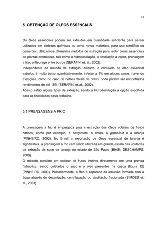 28
5. OBTENÇÃO DE ÓLEOS ESSENCIAIS
Os óleos essenciais podem ser extraídos em quantidade suficiente para serem
utilizados em sínteses químicas ou como novos materiais, para uso científico ou
comercial. Utilizam-se diferentes métodos de extração para isolar óleos essenciais
de plantas aromáticas, tais como a hidrodestilação, a destilação a vapor, prensagem
a frio, enfleurage entre outros (SERAFINI et. al., 2002).
Independente do método de extração utilizado, o conteúdo de óleo essencial
extraído é muito baixo quantitativamente, inferior a 1% em alguns casos; havendo
exceções, como no caso de botões florais de cravo, onde podem ser encontrados
rendimentos de até 15% (SERAFINI et. al., 2002).
Abaixo estão alguns tipos de extração, sendo a hidrodestilação a opção escolhida
para as finalidades deste trabalho.
5.1 PRENSAGENS A FRIO
A prensagem a frio é empregada para a extração dos óleos voláteis de frutos
cítricos, como por exemplo, a bergamota, o limão, a grapefruit e a laranja
(PINHEIRO, 2003). No Brasil a exportação de óleos essencial de laranja é
significativa, a prensagem a frio vem sendo utilizada em grande escala nas unidades
de extração de suco de laranja no estado de São Paulo (BIASI; DESCHAMPS,
2009).
O método consiste em colocar os frutos inteiros diretamente em uma prensa
hidráulica, sendo coletados o suco e o óleo presentes na casca (figura 12)
(PINHEIRO, 2003). Posteriormente, o óleo é separado da emulsão formada com a
água através de decantação, centrifugação ou destilação fracionada (SIMÕES et.
al., 2003).
 
